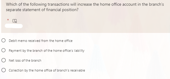 Which of the following transactions will increase the home office account in the branch's
separate statement of financial position?
*
O Debit memo received from the home office
O Payment by the branch of the home office's liability
O Net loss of the branch
O Collection by the home office of branch's receivable
