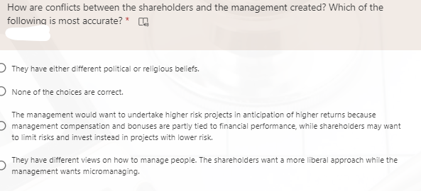 How are conflicts between the shareholders and the management created? Which of the
following is most accurate? * A
D They have either different political or religious beliefs.
O None of the choices are correct.
The management would want to undertake higher risk projects in anticipation of higher returns because
O management compensation and bonuses are partiy tied to financial performance, while shareholders may want
to limit risks and invest instead in projects with lower risk.
They have different views on how to manage people. The shareholders want a more liberal approach while the
management wants micromanaging.
