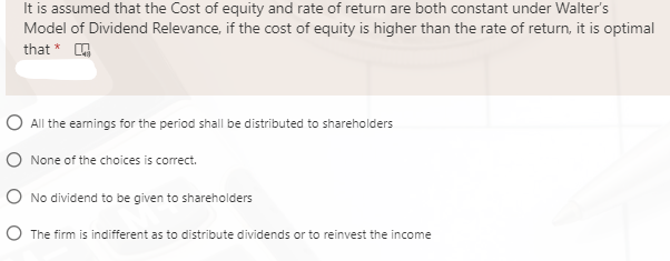 It is assumed that the Cost of equity and rate of return are both constant under Walter's
Model of Dividend Relevance, if the cost of equity is higher than the rate of return, it is optimal
that *
O All the eamings for the period shall be distributed to shareholders
O None of the choices is correct.
O No dividend to be given to shareholders
O The firm is indifferent as to distribute dividends or to reinvest the income

