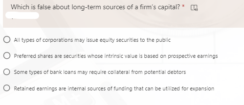 Which is false about long-term sources of a firm's capital? *
O All types of corporations may issue equity securities to the public
O Preferred shares are securities whose intrinsic value is based on prospective earnings
Some types of bank loans may require collateral from potential debtors
O Retained earnings are internal sources of funding that can be utilized for expansion
