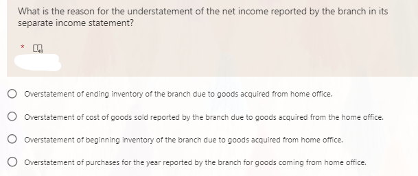What is the reason for the understatement of the net income reported by the branch in its
separate income statement?
Overstatement of ending inventory of the branch due to goods acquired from home office.
O Overstatement of cost of goods sold reported by the branch due to goods acquired from the home office.
O Overstatement of beginning inventory of the branch due to goods acquired from home office.
O Overstatement of purchases for the year reported by the branch for goods coming from home office.
