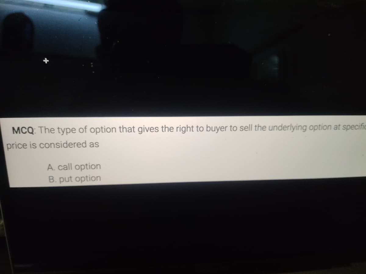 MCQ: The type of option that gives the right to buyer to sell the underlying option at specific
price is considered as
A. call option
B. put option
