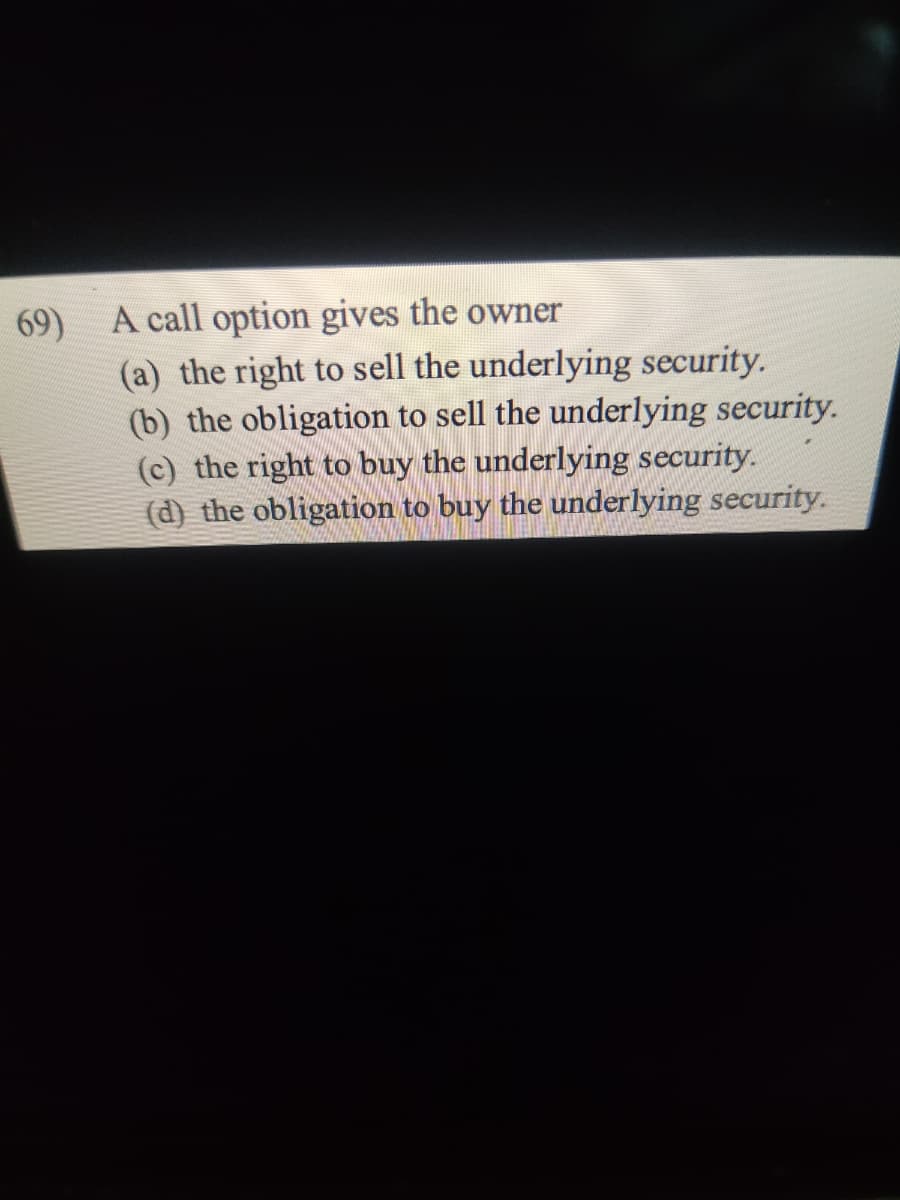 69)
A call option gives the owner
(a) the right to sell the underlying security.
(b) the obligation to sell the underlying security.
(c) the right to buy the underlying security.
(d) the obligation to buy the underlying security.
