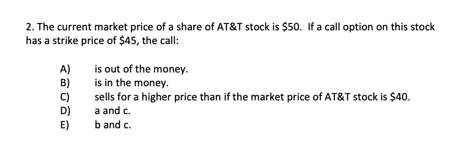 2. The current market price of a share of AT&T stock is $50. If a call option on this stock
has a strike price of $45, the call:
A)
B)
C)
D)
E)
is out of the money.
is in the money.
sells for a higher price than if the market price of AT&T stock is $40.
a and c.
b and c.
