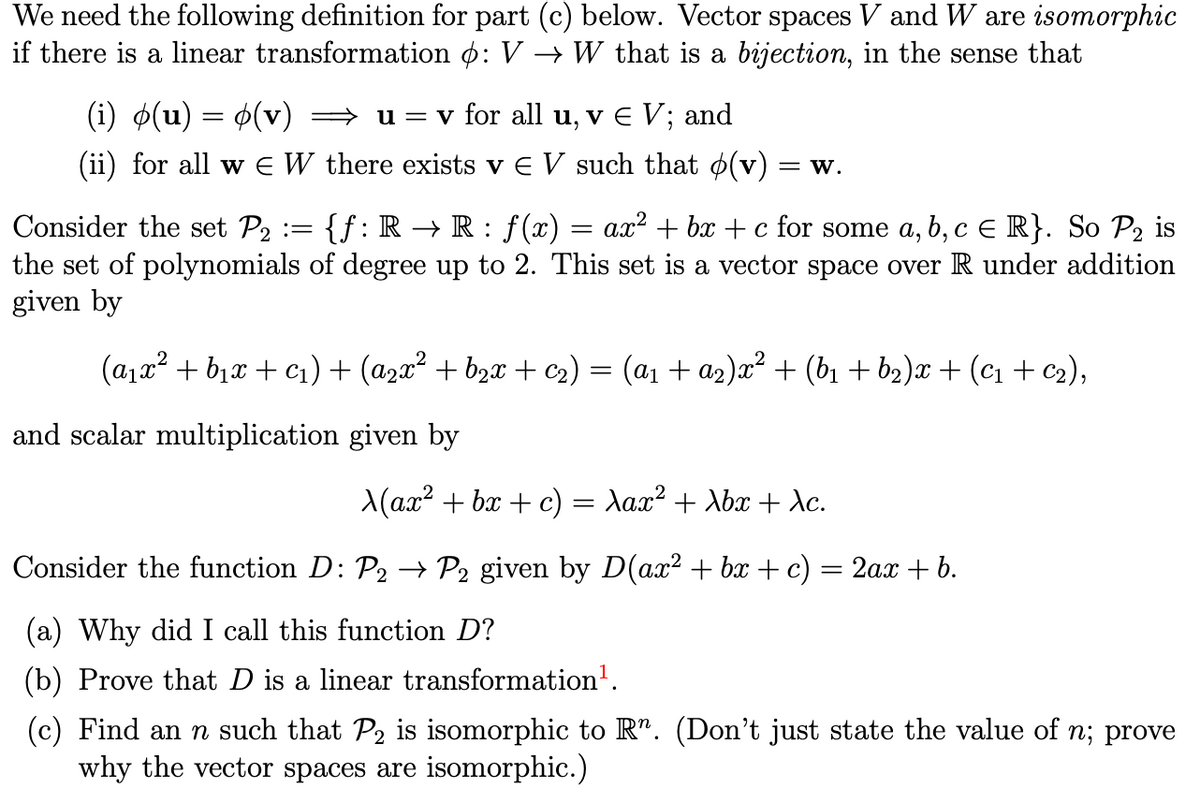 We need the following definition for part (c) below. Vector spaces V and W are isomorphic
if there is a linear transformation o: V → W that is a bijection, in the sense that
(i) ø(u) = $(v)
» u = v for all u, v E V; and
(ii) for all w E W there exists v e V such that o(v) :
= W.
Consider the set P2 :=
{f:R → R: f(x) = ax² + bx + c for some a, b, c e R}. So P2 is
the set of polynomials of degree up to 2. This set is a vector space over R under addition
given by
(a1x² + b1x + c1) + (azx² + b2x + c2) = (a1 + az)x² + (b1 + b2)x + (c1 + c2),
and scalar multiplication given by
X(ax? + bx + c) = Aax² + Xbx + Xc.
Consider the function D: P2 → P2 given by D(ax² + bx + c) = 2a.x + b.
(a) Why did I call this function D?
(b) Prove that D is a linear transformation'.
(c) Find an n such that P2 is isomorphic to R". (Don't just state the value of n; prove
why the vector spaces are isomorphic.)
