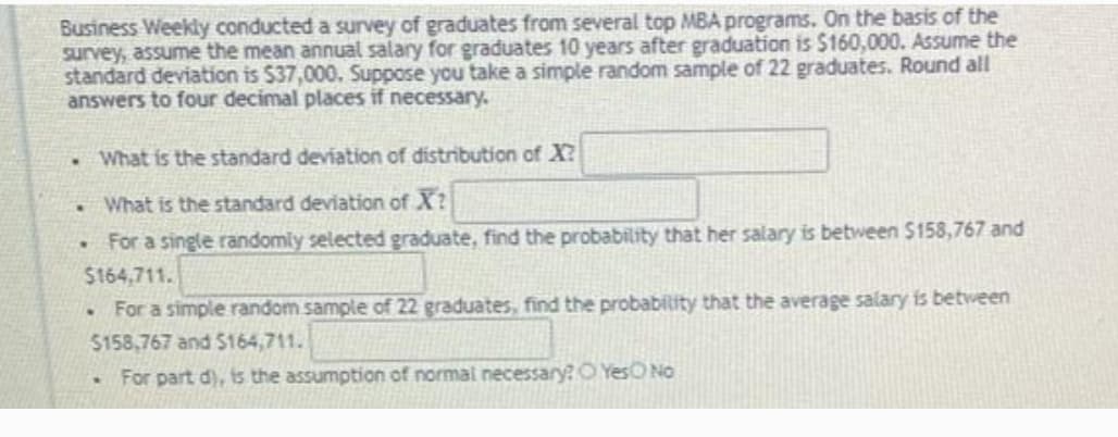 Business Weekly conducted a survey of graduates from several top MBA programs. On the basis of the
survey, assume the mean annual salary for graduates 10 years after graduation is $160,000. Assume the
standard deviation is $37,000. Suppose you take a simple random sample of 22 graduates. Round all
answers to four decimal places if necessary.
What is the standard deviation of distribution of X?
What is the standard deviation of X?
For a single randomly selected graduate, find the probability that her salary is between $158,767 and
$164,711.
For a simple random sample of 22 graduates, find the probability that the average salary is between
$158,767 and $164,711.
For part d), is the assumption of normal necessary? O YesO No
