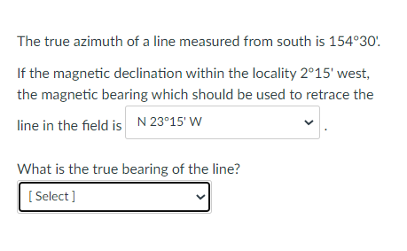The true azimuth of a line measured from south is 154°30'.
If the magnetic declination within the locality 2°15' west,
the magnetic bearing which should be used to retrace the
line in the field is N 23°15' W
What is the true bearing of the line?
[ Select]
