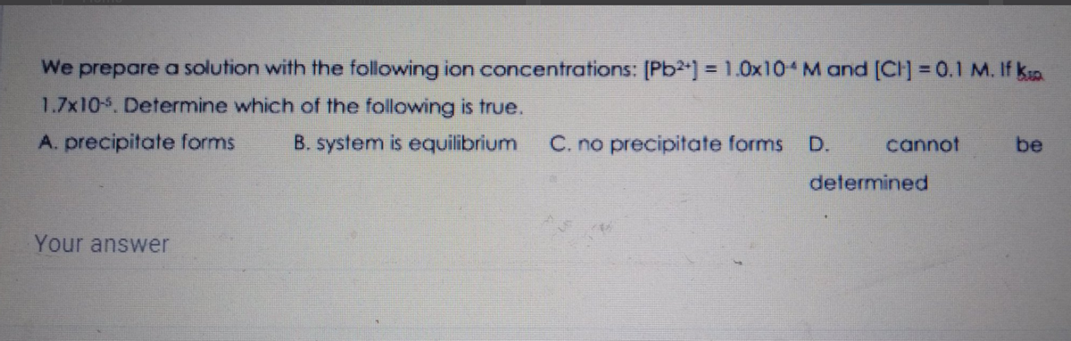 We prepare a solution with the following ion concentrations: [Pb2] = 1.0x10 M and [CH] = 0.1 M. If ka
1.7x10. Determine which of the following is true.
A. precipitate forms
B. system is equilibrium
C. no precipitate forms
D.
cannot
be
determined
Your answer

