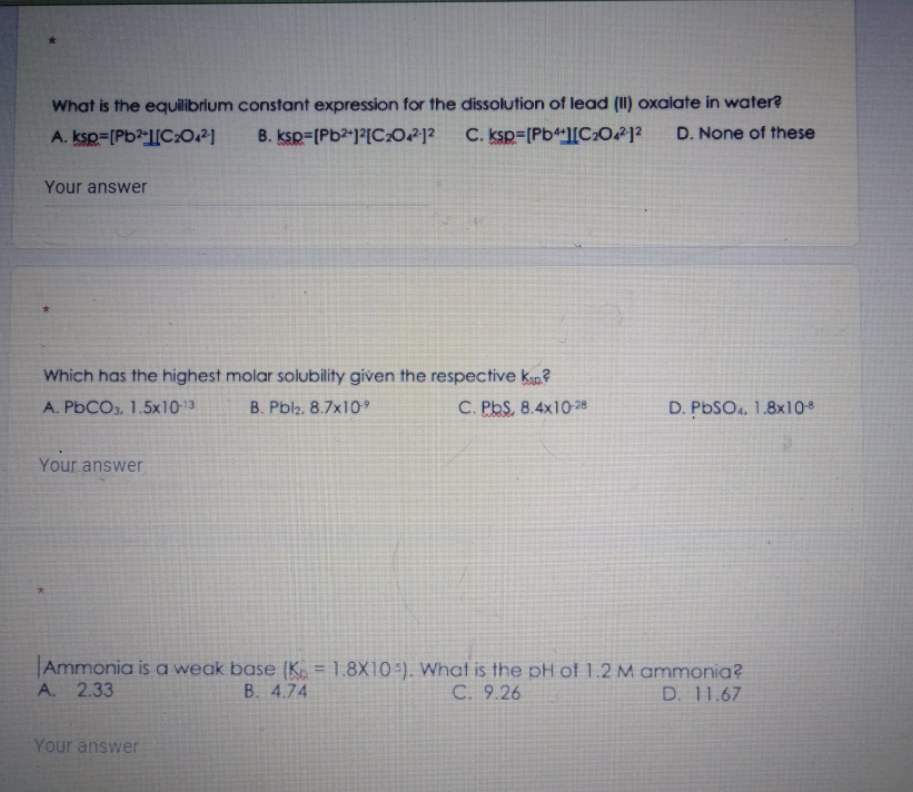 What is the equilibrium constant expression for the dissolution of lead (II) oxalate in water?
A. ksp=[Pb?-l[C:0.2|
B. ksp=[Pb2)?[CO212
C. ksp=[Pb[C202 ?
D. None of these
Your answer
Which has the highest molar solubility given the respective k?
A. PbCO3, 1.5x1013
B. Pbl2. 8.7x10
C. PbS, 8.4x10-28
D. PBSO. 1.8x10
Your answer
Ammonia is a weak base (K. = 1.8X10:). What is the pH of 1.2 M ammonia?
A. 2.33
B. 4.74
C. 9.26
D. 11.67
Your answer
