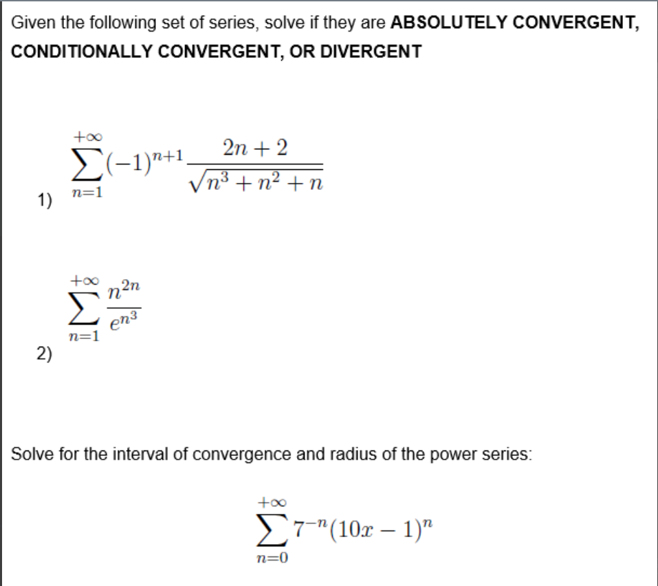 Given the following set of series, solve if they are ABSOLUTELY CONVERGENT,
CONDITIONALLY CONVERGENT, OR DIVERGENT
+o0
2n + 2
E(-1)"+1,
Vn3 + n² +n
n=1
1)
+00
2n
n
en?
n=1
2)
Solve for the interval of convergence and radius of the power series:
+o0
S7"(10r – 1)"
-
n=0
