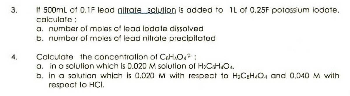 If 500mL of 0,1F lead gltrate salution is added to 1L of 0.25F potossium lodate,
calculate :
a. number of moles of lead lodate dissolved
b. number of moles of lead nitrate precipilatad
3.
Calculate the concentration of CaHAO4?:
a. in a solution which Is 0.020 M solutlon of H,CsH&O4.
b. in a solution which is 0.020 M with respect to H;CH4O4 and 0.040 M with
respect to HCI.
4.
