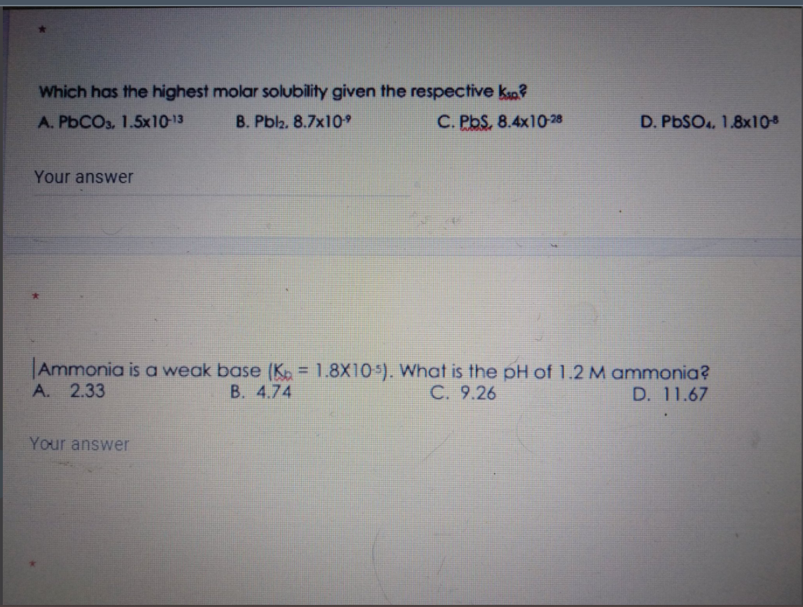 Which has the highest molar solubility given the respective ksa?
A. PbCOs, 1.5x10-13
B. Pblz. 8.7x109
C. PbS, 8.4x10-28
D. PbSO., 1.8x108
Your answer
Ammonia is a weak base (K = 1.8X10 ). What is the pH of 1.2 M ammonia?
A. 2.33
B. 4.74
C. 9.26
D. 11.67
Your answer
