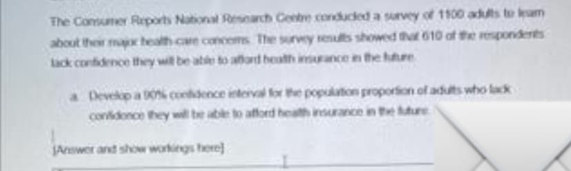 The Consumer Reports National Resnarch Centbe conducled a survey of 1100 adults to leam
about their maoc health care concems The survey results showed that 610 of the respondents
lack confidence they wit be ate to aard heath irance in the hure
a Develop a 0% condence ieterval lor the population proporion of adults who lack
conidonce they wll be able to afford health insurance in the uure
JAnswer and show workings here]
