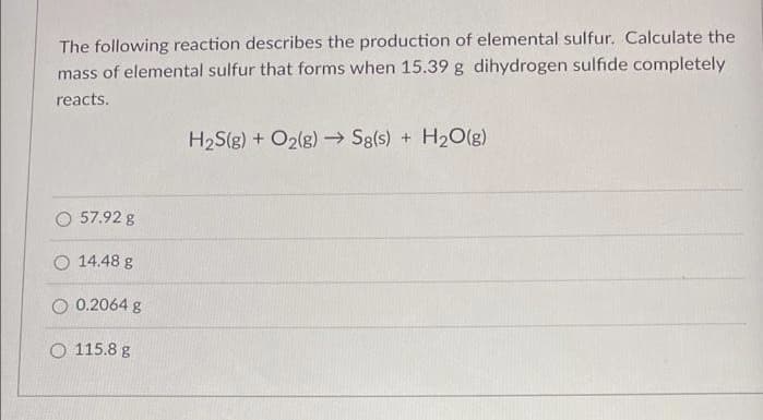 The following reaction describes the production of elemental sulfur. Calculate the
mass of elemental sulfur that forms when 15.39 g dihydrogen sulfide completely
reacts.
H2S(g) + O2(g) Sg(s) + H2O(g)
O 57.92 g
O 14.48 g
O 0.2064 g
O 115.8 g
