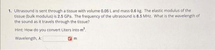 1. Ultrasound is sent through a tissue with volume 0.05 L and mass 0.6 kg. The elastic modulus of the
tissue (bulk modulus) is 2.5 GPa. The frequency of the ultrasound is 8.5 MHz. What is the wavelength of
the sound as it travels through the tissue?
Hint: How do you convert Liters into m.
Wavelength, A:
m.
