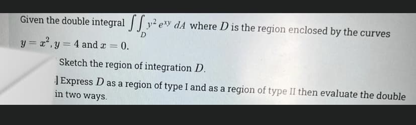 Given the double integral y2 ey dA where D is the region enclosed by the curves
D.
y = x2, y = 4 and r =
= 0.
%3D
Sketch the region of integration D.
| Express D as a region of type I and as a region of type II then evaluate the double
in two ways.
