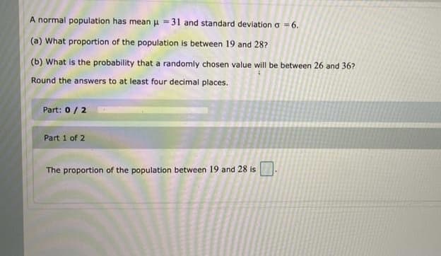 A normal population has mean u =31 and standard deviation a = 6.
(a) What proportion of the population is between 19 and 28?
(b) What is the probability that a randomly chosen value will be between 26 and 36?
Round the answers to at least four decimal places.
Part: 0 / 2
Part 1 of 2
The proportion of the population between 19 and 28 is
