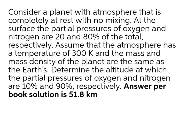 Consider a planet with atmosphere that is
completely at rest with no mixing. At the
surface the partial pressures of oxygen and
nitrogen are 20 and 80% of the total,
respectively. Assume that the atmosphere has
a temperature of 300 K and the mass and
mass density of the planet are the same as
the Earth's. Determine the altitude at which
the partial pressures of oxygen and nitrogen
are 10% and 90%, respectively. Answer per
book solution is 51.8 km
