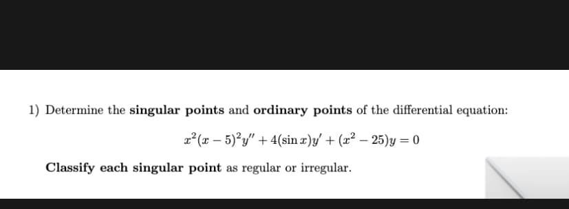 1) Determine the singular points and ordinary points of the differential equation:
x² (x – 5)²y" +4(sin x)y/ + (x² – 25)y = 0
Classify each singular point as regular or irregular.
