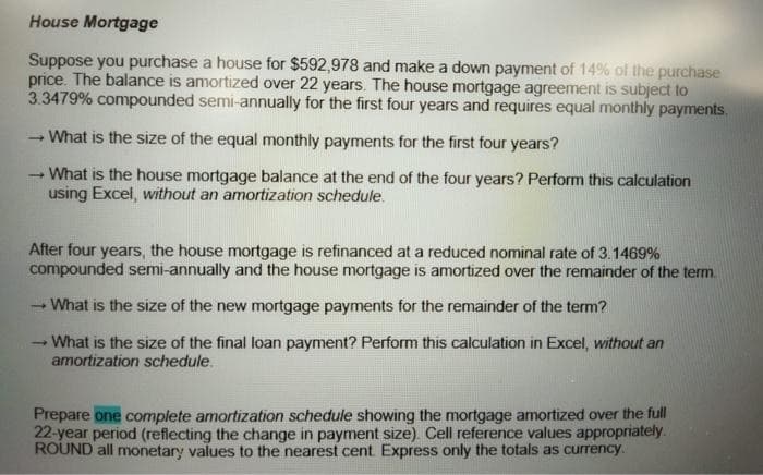 House Mortgage
Suppose you purchase a house for $592,978 and make a down payment of 14% of the purchase
price. The balance is amortized over 22 years. The house mortgage agreement is subject to
3.3479% compounded semi-annually for the first four years and requires equal monthly payments.
What is the size of the equal monthly payments for the first four years?
What is the house mortgage balance at the end of the four years? Perform this calculation
using Excel, without an amortization schedule.
After four years, the house mortgage is refinanced at a reduced nominal rate of 3.1469%
compounded semi-annually and the house mortgage is amortized over the remainder of the term.
What is the size of the new mortgage payments for the remainder of the term?
What is the size of the final loan payment? Perform this calculation in Excel, without an
amortization schedule.
Prepare one complete amortization schedule showing the mortgage amortized over the full
22-year period (reflecting the change in payment size) Cell reference values appropriately.
ROUND all monetary values to the nearest cent Express only the totals as currency.
