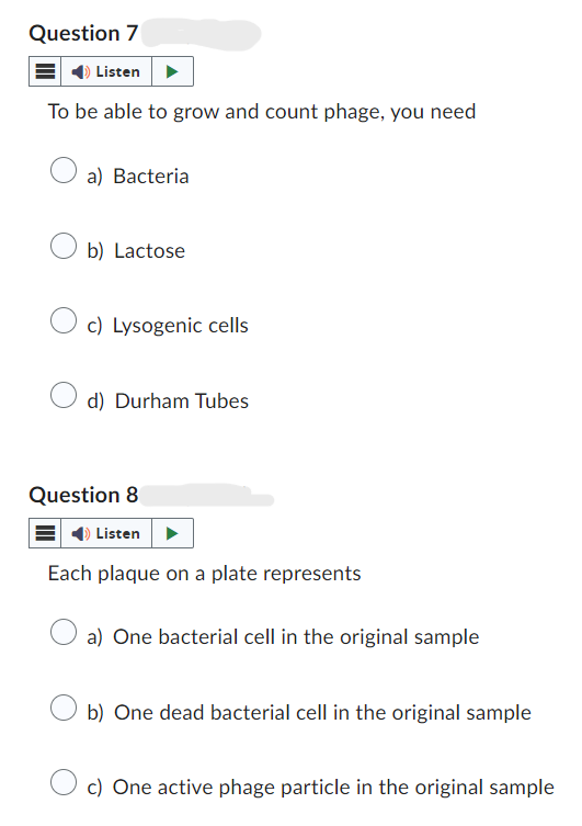 Question 7
Listen
To be able to grow and count phage, you need
a) Bacteria
b) Lactose
c) Lysogenic cells
d) Durham Tubes
Question 8
Listen
Each plaque on a plate represents
a) One bacterial cell in the original sample
b) One dead bacterial cell in the original sample
c) One active phage particle in the original sample