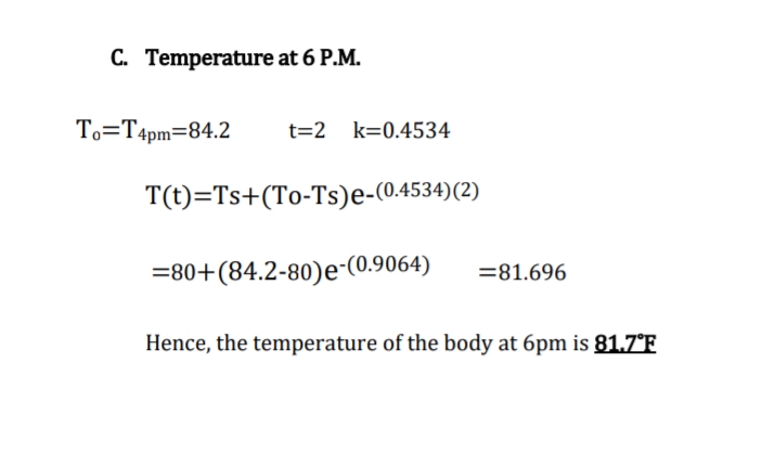 C. Temperature at 6 P.M.
To=T4pm=84.2
t=2 k=0.4534
T(t)=Ts+(To-Ts)e-(0.4534)(2)
=80+(84.2-80)e-(0.9064)
=81.696
Hence, the temperature of the body at 6pm is 81.7°F
