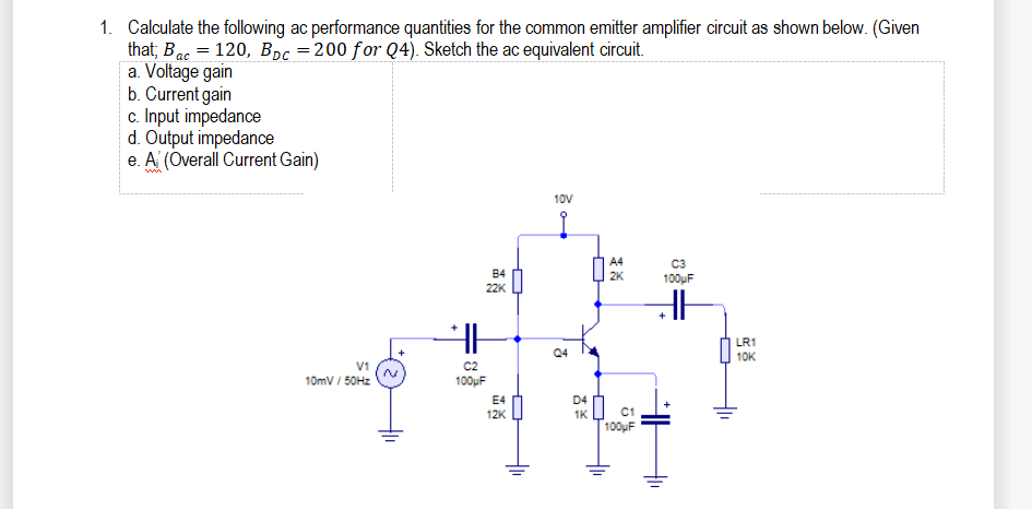 1. Calculate the following ac performance quantities for the common emitter amplifier circuit as shown below. (Given
that; Bac = 120, Bpc =200 for Q4). Sketch the ac equivalent circuit.
a. Voltage gain
b. Current gain
c. Input impedance
d. Output impedance
e. A (Overall Current Gain)
10V
A4
C3
B4
22K
2K
100uF
LR1
10K
V1
10mV / 50HZ
C2
100uF
E4
D4
12K
1K
C1
100uF
