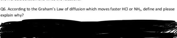 Q6. According to the Graham's Law of diffusion which moves faster HCl or NH, define and please
explain why?
