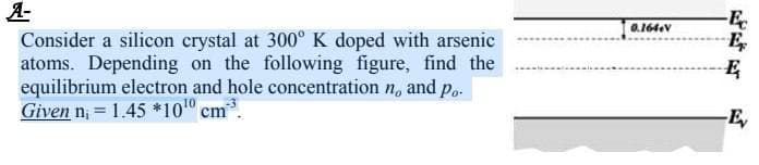 A-
Consider a silicon crystal at 300° K doped with arsenic
atoms. Depending on the following figure, find the
equilibrium electron and hole concentration n, and p..
Given n; = 1.45 *10 cm.
-E
E
0.164eV
%3D
-E,
