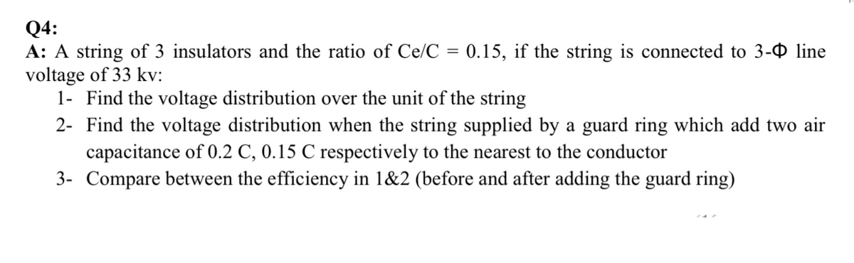 Q4:
A: A string of 3 insulators and the ratio of Ce/C = 0.15, if the string is connected to 3- line
voltage of 33 kv:
1- Find the voltage distribution over the unit of the string
2- Find the voltage distribution when the string supplied by a guard ring which add two air
capacitance of 0.2 C, 0.15 C respectively to the nearest to the conductor
3- Compare between the efficiency in 1&2 (before and after adding the guard ring)
