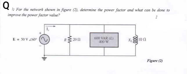 : For the network shown in figure (2), determine the power factor and what can be done to
improve the power factor value?
E = 50 V Z60°
R 200
600 VAR (L)
400 W
X1
100
Figure (2)
