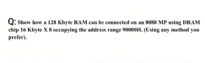 Q: Show how a 128 Kbyte RAM can be connected on an 8088 MP using DRAM
chip 16 Kbyte X 8 occupying the address range 90000H. (Using any method you
prefer).
