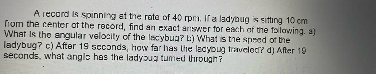 A record is spinning at the rate of 40 rpm. If a ladybug is sitting 10 cm
from the center of the record, find an exact answer for each of the following. a)
What is the angular velocity of the ladybug? b) What is the speed of the
ladybug? c) After 19 seconds, how far has the ladybug traveled? d) After 19
seconds, what angle has the ladybug turned through?
