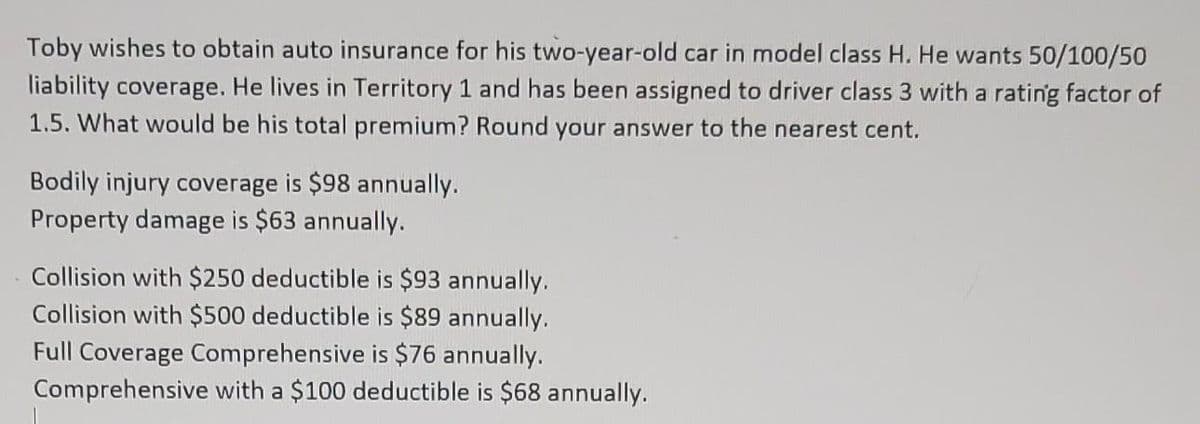 Toby wishes to obtain auto insurance for his two-year-old car in model class H. He wants 50/100/50
liability coverage. He lives in Territory 1 and has been assigned to driver class 3 with a rating factor of
1.5. What would be his total premium? Round your answer to the nearest cent.
Bodily injury coverage is $98 annually.
Property damage is $63 annually.
Collision with $250 deductible is $93 annually.
Collision with $500 deductible is $89 annually.
Full Coverage Comprehensive is $76 annually.
Comprehensive with a $100 deductible is $68 annually.