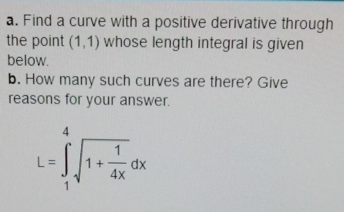a. Find a curve with a positive derivative through
the point (1,1) whose length integral is given
below.
b. How many such curves are there? Give
reasons for your answer.
L =
1
1+ dx
4x
