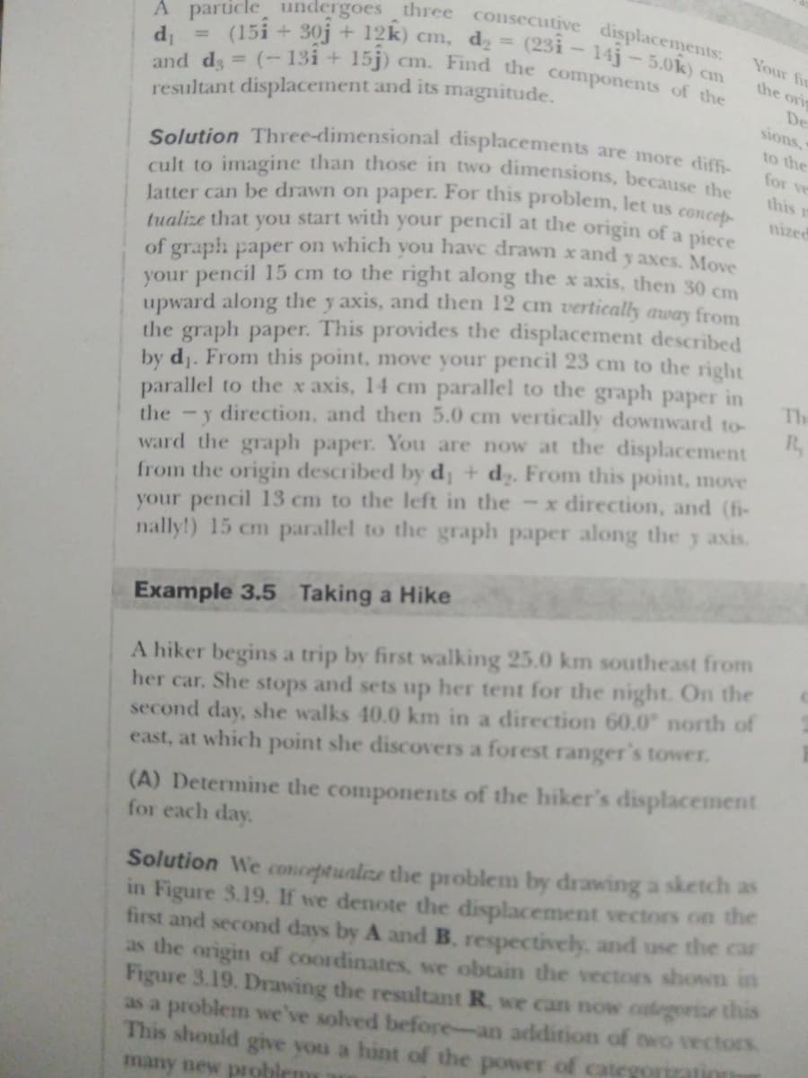 cult to imagine than those in two dimensions, because the
latter can be drawn on paper. For this problem, let us concep-
A particle undergoes three consecutive displacements:
(15i + 30j + 12k) cm, d2 = (23i - 14j-5.0k
cm. Find the components of the
Solution Three-dimensional displacements are more diffi-
Your fir
d =
and ds = (-13i + 15j)
resultant displacement and its magnitude.
the ori
%3D
De
sions,
to the
for ve
this
nized
tualize that you start with your pencil at the origin of a piece
of graph paper on which you have drawn x and y axes. Move
your pencil 15 cm to the right along the x axis, then 30 cm
upward along the y axis, and then 12 cm tvertically away from
the graph paper. This provides the displacement described
by dj. From this point, move your pencil 23 cm to the right
parallel to the x axis, 14 cm parallel to the graph paper in
the -y direction, and then 5.0 cm vertically downward to-
R.
Th
ward the graph paper. You are now at the displacement
from the origin described by d; + d2. From this point, move
your pencil 13 cm to the left in the -x direction, and (fi-
nally!) 15 cm parallel to the graph paper along the y axis.
Example 3.5 Taking a Hike
A hiker begins a trip by first walking 25.0 km southeast from
her car. She stops and sets up her tent for the night. On the
second day, she walks 40.0 km in a direction 60.0 north of
east, at which point she discovers a forest ranger's tower.
(A) Determine the components of the hiker's displacement
for each day.
Solution We conceptualize the problem by drawing a sketch as
in Figure 3.19. If we denote the displacement vectors on the
first and secod days by A and B. respectively, and use the car
as the origin of coordinates, we obtain the vectors shoNn in
Figure 3.19. Drawing the resultant R. we can now categorise this
as a problem we've solved before-an addition of two vectors
This should give you a hint of the power of categoration
many new problem
