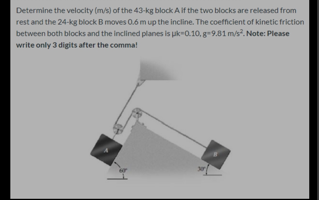 Determine the velocity (m/s) of the 43-kg block A if the two blocks are released from
rest and the 24-kg block B moves 0.6 m up the incline. The coefficient of kinetic friction
between both blocks and the inclined planes is uk=0.10, g=9.81 m/s?. Note: Please
write only 3 digits after the comma!
60
30
