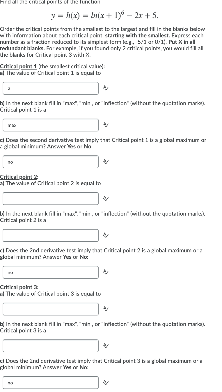 Find all the critical points of the function
y = h(x) = In(x + 1)6 – 2x + 5.
Order the critical points from the smallest to the largest and fill in the blanks below
with information about each critical point, starting with the smallest. Express each
number as a fraction reduced to its simplest form (e.g., -5/1 or 0/1). Put X in all
redundant blanks. For example, if you found only 2 critical points, you would fill all
the blanks for Critical point 3 with X.
Critical point 1 (the smallest critical value):
a) The value of Critical point 1 is equal to
2
b) In the next blank fill in "max", "min", or "inflection" (without the quotation marks).
Critical point 1 is a
max
c) Does the second derivative test imply that Critical point 1 is a global maximum or
a global minimum? Answer Yes or No:
no
Critical point 2:
a) The value of Critical point 2 is equal to
b) In the next blank fill in "max", "min", or "inflection" (without the quotation marks).
Critical point 2 is a
c) Does the 2nd derivative test imply that Critical point 2 is a global maximum or a
global minimum? Answer Yes or No:
no
Critical point 3:
a) The value of Critical point 3 is equal to
b) In the next blank fill in "max", "min", or "inflection" (without the quotation marks).
Critical point 3 is a
c) Does the 2nd derivative test imply that Critical point 3 is a global maximum or a
global minimum? Answer Yes or No:
no
