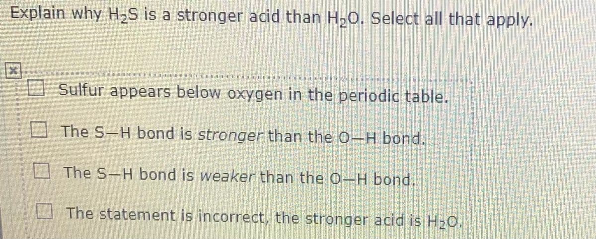 Explain why H2S is a stronger acid than H,O. Select all that apply.
Sulfur appears below oxygen in the periodic table.
The S-H bond is stronger than the O-H bond.
The S-H bond is weaker than the O-H bond.
The statement is incorrect, the stronger acid is H20.
