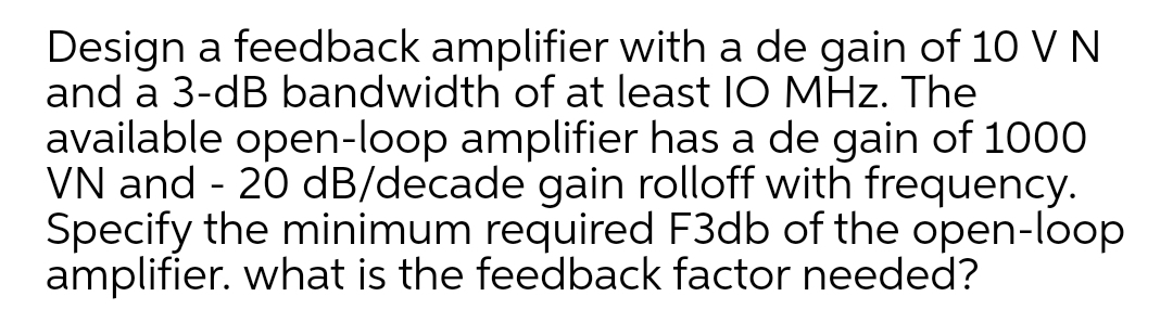 Design a feedback amplifier with a de gain of 10 V N
and a 3-dB bandwidth of at least IO MHz. The
available open-loop amplifier has a de gain of 1000
VN and - 20 dB/decade gain rolloff with frequency.
Specify the minimum required F3db of the open-loop
amplifier. what is the feedback factor needed?
