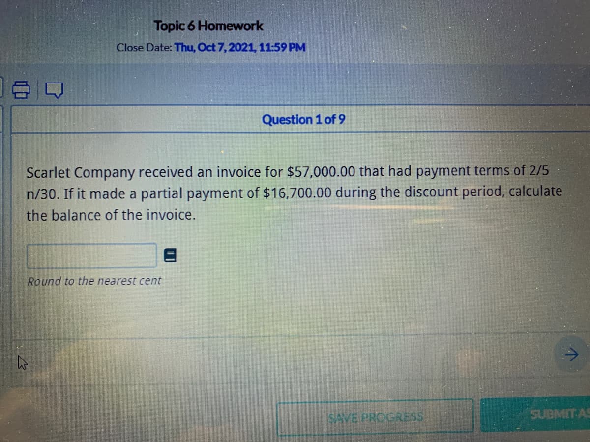 Topic 6 Homework
Close Date: Thu, Oct 7,2021, 11:59 PM
Question 1 of 9
Scarlet Company received an invoice for $57,000.00 that had payment terms of 2/5
n/30. If it made a partial payment of $16,700.00 during the discount period, calculate
the balance of the invoice.
Round to the nearest cent
SAVE PROGRESS
SUBMIT AS
