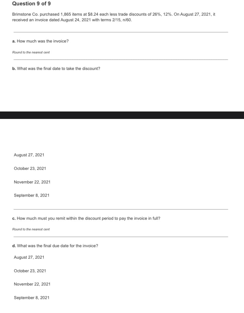 Question 9 of 9
Brimstone Co. purchased 1,865 items at $8.24 each less trade discounts of 26%, 12%. On August 27, 2021, it
received an invoice dated August 24, 2021 with terms 2/15, n/60.
a. How much was the invoice?
Round to the nearest cent
b. What was the final date to take the discount?
August 27, 2021
October 23, 2021
November 22, 2021
September 8, 2021
c. How much must you remit within the discount period to pay the invoice in full?
Round to the nearest cent
d. What was the final due date for the invoice?
August 27, 2021
October 23, 2021
November 22, 2021
September 8, 2021
