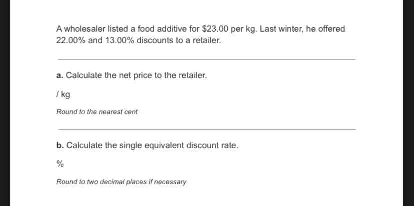 A wholesaler listed a food additive for $23.00 per kg. Last winter, he offered
22.00% and 13.00% discounts to a retailer.
a. Calculate the net price to the retailer.
/ kg
Round to the nearest cent
b. Calculate the single equivalent discount rate.
%
Round to two decimal places if necessary
