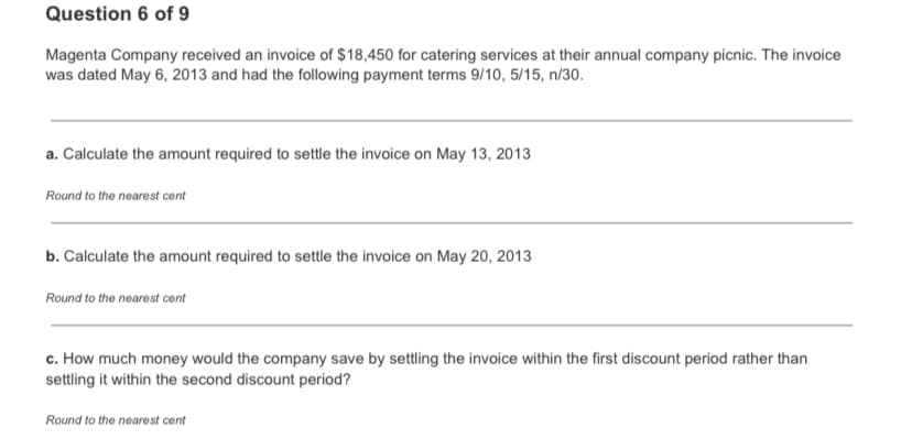 Question 6 of 9
Magenta Company received an invoice of $18,450 for catering services at their annual company picnic. The invoice
was dated May 6, 2013 and had the following payment terms 9/10, 5/15, n/30.
a. Calculate the amount required to settle the invoice on May 13, 2013
Round to the nearest cont
b. Calculate the amount required to settle the invoice on May 20, 2013
Round to the nearest cent
c. How much money would the company save by settling the invoice within the first discount period rather than
settling it within the second discount period?
Round to the nearest cent
