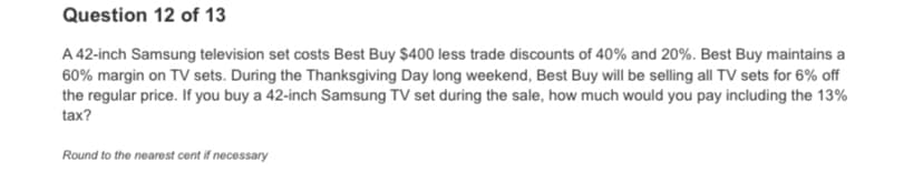 Question 12 of 13
A 42-inch Samsung television set costs Best Buy $400 less trade discounts of 40% and 20%. Best Buy maintains a
60% margin on TV sets. During the Thanksgiving Day long weekend, Best Buy will be selling all TV sets for 6% off
the regular price. If you buy a 42-inch Samsung TV set during the sale, how much would you pay including the 13%
tax?
Round to the nearest cent if necessary
