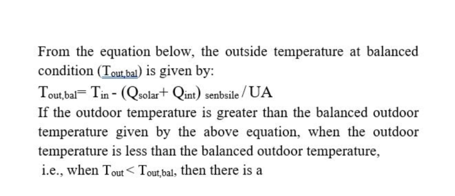 From the equation below, the outside temperature at balanced
condition (Toutba) is given by:
Tout,bal= Tin - (Qsolar+ Qint) senbsile / UA
If the outdoor temperature is greater than the balanced outdoor
temperature given by the above equation, when the outdoor
temperature is less than the balanced outdoor temperature,
i.e., when Tout< Tout,bal, then there is a
