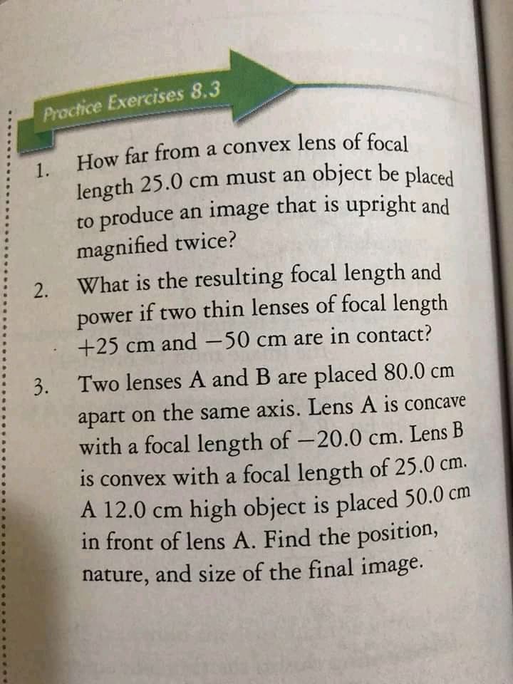 How far from a convex lens of focal
Practice Exercises 8.3
How far from a convex lens of focal
1.
length 25.0 cm must an object be placed
to produce an image that is upright and
magnified twice?
What is the resulting focal length and
if two thin lenses of focal length
power
+25 cm and-50 cm are in contact?
3. Two lenses A and B are placed 80.0 cm
apart on the same axis. Lens A is concave
with a focal length of -20.0 cm. Lens B
is convex with a focal length of 25.0 cm.
A 12.0 cm high object is placed 50.0 cm
in front of lens A. Find the position,
nature, and size of the final image.
2.
