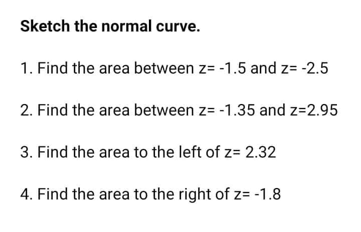 Sketch the normal curve.
1. Find the area between z= -1.5 and z= -2.5
2. Find the area between z= -1.35 and z=2.95
3. Find the area to the left of z= 2.32
4. Find the area to the right of z= -1.8
