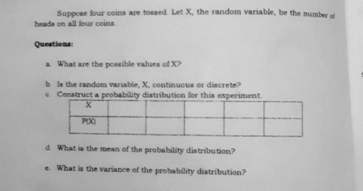 Suppese four coins are tossed. Let X, the random variable, be the number of
heads on all four coins.
Questions:
a What are the possible values of X?
b Is the random variable, X, continuous or discrete?
c. Construct a probability distribution for this experiment.
PIX)
d. What is the mean of the probability dis tribution?
e. What is the variance of the probability distribution?
