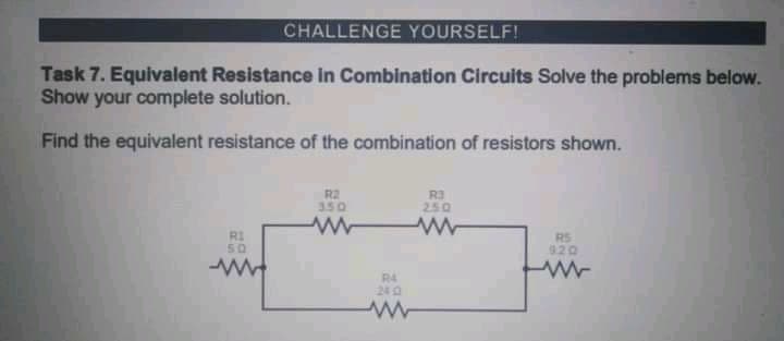 CHALLENGE YOURSELF!
Task 7. Equivalent Resistance in Combination Circuits Solve the problems below.
Show your complete solution.
Find the equivalent resistance of the combination of resistors shown.
R2
350
R3
250
RI
RS
920
50
R4
240
